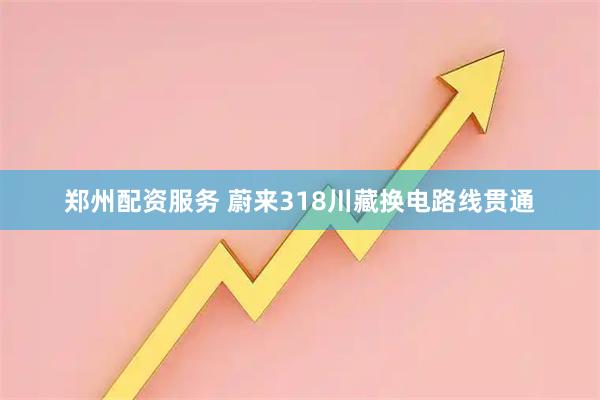 郑州配资服务 蔚来318川藏换电路线贯通