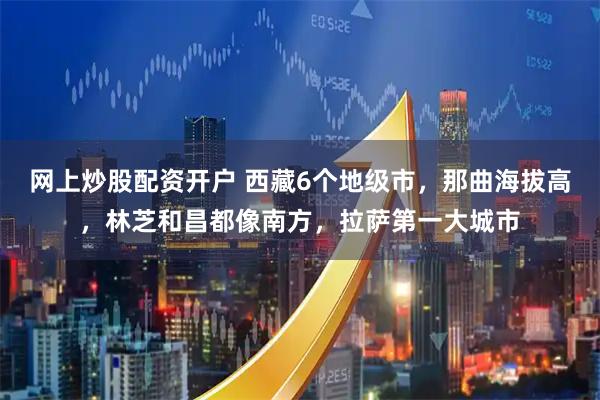 网上炒股配资开户 西藏6个地级市，那曲海拔高，林芝和昌都像南方，拉萨第一大城市